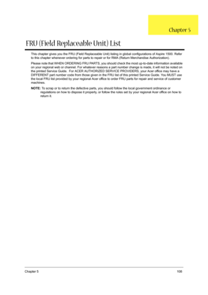 Page 117Chapter 5108
This chapter gives you the FRU (Field Replaceable Unit) listing in global configurations of Aspire 1500. Refer 
to this chapter whenever ordering for parts to repair or for RMA (Return Merchandise Authorization).
Please note that WHEN ORDERING FRU PARTS, you should check the most up-to-date information available 
on your regional web or channel. For whatever reasons a part number change is made, it will not be noted on 
the printed Service Guide.  For ACER AUTHORIZED SERVICE PROVIDERS, your...