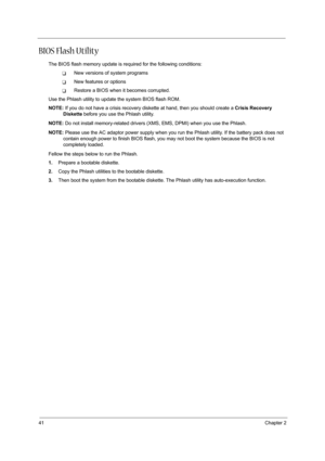 Page 5041Chapter 2
BIOS Flash Utility
The BIOS flash memory update is required for the following conditions:
TNew versions of system programs
TNew features or options
TRestore a BIOS when it becomes corrupted. 
Use the Phlash utility to update the system BIOS flash ROM.
NOTE: If you do not have a crisis recovery diskette at hand, then you should create a Crisis Recovery 
Diskette before you use the Phlash utility.
NOTE: Do not install memory-related drivers (XMS, EMS, DPMI) when you use the Phlash.
NOTE: Please...