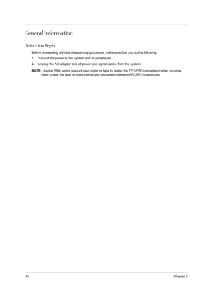 Page 5243Chapter 3
General Information
Before You Begin
Before proceeding with the disassembly procedure, make sure that you do the following:
1.Turn off the power to the system and all peripherals.
2.Unplug the AC adapter and all power and signal cables from the system
.
NOTE:  Aspire 1500 series product uses mylar or tape to fasten the FFC/FPC/connectors/cable, you may 
need to tear the tape or mylar before you disconnect different FFC/FPC/connectors. 