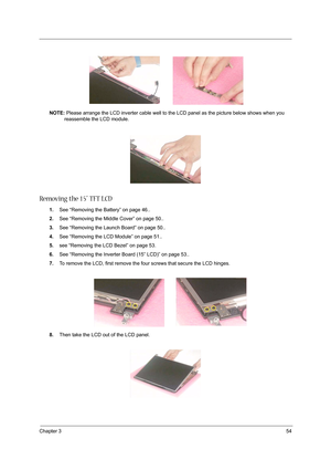 Page 63Chapter 354
NOTE: Please arrange the LCD inverter cable well to the LCD panel as the picture below shows when you 
reassemble the LCD module.
Removing the 15” TFT LCD
1.See “Removing the Battery” on page 46..
2.See “Removing the Middle Cover” on page 50..
3.See “Removing the Launch Board” on page 50..
4.See “Removing the LCD Module” on page 51..
5.see “Removing the LCD Bezel” on page 53.
6.See “Removing the Inverter Board (15” LCD)” on page 53..
7.To remove the LCD, first remove the four screws that...