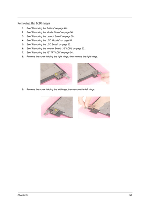 Page 65Chapter 356
Removing the LCD Hinges
1.See “Removing the Battery” on page 46..
2.See “Removing the Middle Cover” on page 50..
3.See “Removing the Launch Board” on page 50..
4.See “Removing the LCD Module” on page 51..
5.See “Removing the LCD Bezel” on page 53..
6.See “Removing the Inverter Board (15” LCD)” on page 53..
7.See “Removing the 15” TFT LCD” on page 54..
8.Remove the screw holding the right hinge, then remove the right hinge.
9.Remove the screw holding the left hinge, then remove the left hinge. 