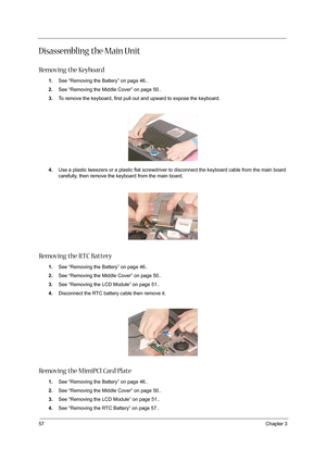 Page 6657Chapter 3
Disassembling the Main Unit
Removing the Keyboard
1.See “Removing the Battery” on page 46..
2.See “Removing the Middle Cover” on page 50..
3.To remove the keyboard, first pull out and upward to expose the keyboard.
 
4.Use a plastic tweezers or a plastic flat screwdriver to disconnect the keyboard cable from the main board 
carefully, then remove the keyboard from the main board.
Removing the RTC Battery
1.See “Removing the Battery” on page 46..
2.See “Removing the Middle Cover” on page 50.....
