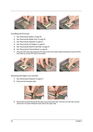 Page 6859Chapter 3
Installing the Processor
1.See “Removing the Battery” on page 46..
2.See “Removing the Middle Cover” on page 50..
3.See “Removing the Keyboard” on page 57..
4.See “Removing the RTC Battery” on page 57..
5.See “Removing the MimiPCI Card Plate” on page 57..
6.See “Removing the Thermal Module” on page 58..
7.Lift up the CPU lever, then place the CPU back to the CPU socket. Please remember to press the CPU 
lever after you put the CPU back to the socket.
Removing the Upper Case Assemly 
1.See...