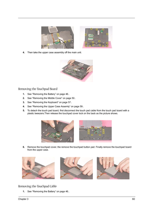 Page 69Chapter 360
4.Then take the upper case assembly off the main unit.
Removing the Touchpad Board
1.See “Removing the Battery” on page 46..
2.See “Removing the Middle Cover” on page 50..
3.See “Removing the Keyboard” on page 57..
4.See “Removing the Upper Case Assemly” on page 59..
5.To detach the touch pad board, first disconnect the touch pad cable from the touch pad board with a 
plastic tweezers.Then release the touchpad cover lock on the back as the picture shows.
6.Remove the touchpad cover, the...