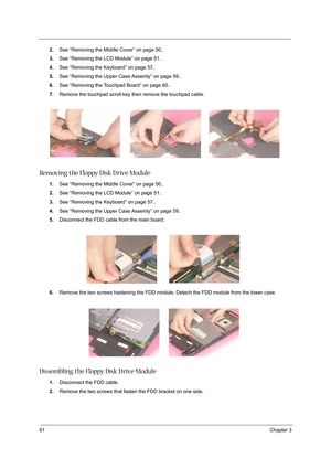 Page 7061Chapter 3
2.See “Removing the Middle Cover” on page 50..
3.See “Removing the LCD Module” on page 51..
4.See “Removing the Keyboard” on page 57..
5.See “Removing the Upper Case Assemly” on page 59..
6.See “Removing the Touchpad Board” on page 60..
7.Remove the touchpad scroll key then remove the touchpad cable.
Removing the Floppy Disk D rive Module
1.See “Removing the Middle Cover” on page 50..
2.See “Removing the LCD Module” on page 51..
3.See “Removing the Keyboard” on page 57..
4.See “Removing the...