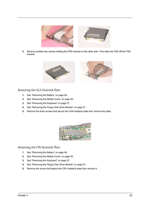 Page 71Chapter 362
3.Remove another two screws holding the FDD bracket on the other side. Then take the FDD off the FDD 
bracket.
Removing the VGA Heatsink Plate
1.See “Removing the Battery” on page 46..
2.See “Removing the Middle Cover” on page 50..
3.See “Removing the Keyboard” on page 57..
4.See “Removing the Floppy Disk Drive Module” on page 61..
5.Remove the three screws that secure the VGA heatsink plate then remove the plate.
 
Removing the CPU Heatsink Plate
1.See “Removing the Battery” on page 46.....
