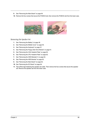 Page 75Chapter 366
9.See “Removing the Main Board” on page 64.
10.Remove the four screws that secure the PCMCIA slot, then remove the PCMCIA slot from the lower case.
Removing the Speaker Set
1.See “Removing the Battery” on page 46.
2.See “Removing the Middle Cover” on page 50.
3.See “Removing the Keyboard” on page 57.
4.See “Removing the Floppy Disk Drive Module” on page 61.
5.See “Removing the VGA Heatsink Plate” on page 62.
6.See “Removing the CPU Heatsink Plate” on page 62.
7.See “Removing the ODD...