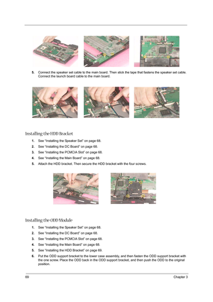 Page 7869Chapter 3
5.Connect the speaker set cable to the main board. Then stick the tape that fastens the speaker set cable. 
Connect the launch board cable to the main board.
Installing the HDD Bracket
1.See “Installing the Speaker Set” on page 68.
2.See “Installing the DC Board” on page 68.
3.See “Installing the PCMCIA Slot” on page 68.
4.See “Installing the Main Board” on page 68.
5.Attach the HDD bracket. Then secure the HDD bracket with the four screws.
Installing the ODD Module
1.See “Installing the...