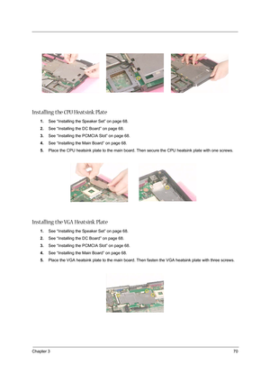 Page 79Chapter 370
Installing the CPU Heatsink Plate
1.See “Installing the Speaker Set” on page 68.
2.See “Installing the DC Board” on page 68.
3.See “Installing the PCMCIA Slot” on page 68.
4.See “Installing the Main Board” on page 68.
5.Place the CPU heatsink plate to the main board. Then secure the CPU heatsink plate with one screws.
Installing the VGA Heatsink Plate
1.See “Installing the Speaker Set” on page 68.
2.See “Installing the DC Board” on page 68.
3.See “Installing the PCMCIA Slot” on page 68.
4.See...