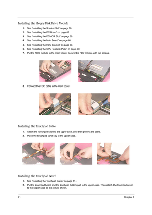 Page 8071Chapter 3
Installing the Floppy Disk D rive Module
1.See “Installing the Speaker Set” on page 68.
2.See “Installing the DC Board” on page 68.
3.See “Installing the PCMCIA Slot” on page 68.
4.See “Installing the Main Board” on page 68.
5.See “Installing the HDD Bracket” on page 69.
6.See “Installing the CPU Heatsink Plate” on page 70.
7.Put the FDD module to the main board. Secure the FDD module with two screws.
8.Connect the FDD cable to the main board.
Installing the Touchpad Cable
1.Attach the...