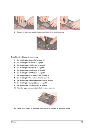 Page 81Chapter 372
3.Connect the touch pad cable to the touchpad board with a plastic tweezers.
Installing the Upper Case Assemly 
1.See “Installing the Speaker Set” on page 68.
2.See “Installing the DC Board” on page 68.
3.See “Installing the PCMCIA Slot” on page 68.
4.See “Installing the Main Board” on page 68.
5.See “Installing the HDD Bracket” on page 69.
6.See “Installing the ODD Module” on page 69.
7.See “Installing the CPU Heatsink Plate” on page 70.
8.See “Installing the VGA Heatsink Plate” on page 70....