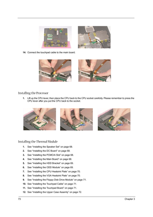 Page 8273Chapter 3
14.Connect the touchpad cable to the main board.
Installing the Processor
1.Lift up the CPU lever, then place the CPU back to the CPU socket carefully. Please remember to press the 
CPU lever after you put the CPU back to the socket.
Installing the Thermal Module
1.See “Installing the Speaker Set” on page 68.
2.See “Installing the DC Board” on page 68.
3.See “Installing the PCMCIA Slot” on page 68.
4.See “Installing the Main Board” on page 68.
5.See “Installing the HDD Bracket” on page 69....