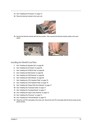 Page 83Chapter 374
13.See “Installing the Processor” on page 73.
14.Place the thermal module to the main unit.
15.Secure the thermal module with the four screws. Then connect the thermal module cable to the main 
board.
Installing the MimiPCI Card Plate
1.See “Installing the Speaker Set” on page 68.
2.See “Installing the DC Board” on page 68.
3.See “Installing the PCMCIA Slot” on page 68.
4.See “Installing the Main Board” on page 68.
5.See “Installing the HDD Bracket” on page 69.
6.See “Installing the ODD...