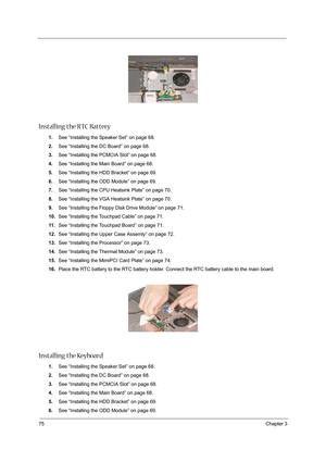 Page 8475Chapter 3
 
Installing the RTC Battery
1.See “Installing the Speaker Set” on page 68.
2.See “Installing the DC Board” on page 68.
3.See “Installing the PCMCIA Slot” on page 68.
4.See “Installing the Main Board” on page 68.
5.See “Installing the HDD Bracket” on page 69.
6.See “Installing the ODD Module” on page 69.
7.See “Installing the CPU Heatsink Plate” on page 70.
8.See “Installing the VGA Heatsink Plate” on page 70.
9.See “Installing the Floppy Disk Drive Module” on page 71.
10.See “Installing the...