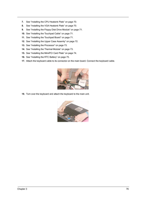 Page 85Chapter 376
7.See “Installing the CPU Heatsink Plate” on page 70.
8.See “Installing the VGA Heatsink Plate” on page 70.
9.See “Installing the Floppy Disk Drive Module” on page 71.
10.See “Installing the Touchpad Cable” on page 71.
11 .See “Installing the Touchpad Board” on page 71.
12.See “Installing the Upper Case Assemly” on page 72.
13.See “Installing the Processor” on page 73.
14.See “Installing the Thermal Module” on page 73.
15.See “Installing the MimiPCI Card Plate” on page 74.
16.See “Installing...