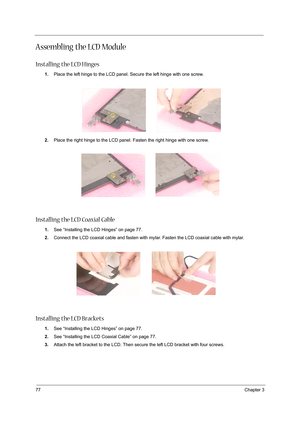 Page 8677Chapter 3
Assembling the LCD Module
Installing the LCD Hinges
1.Place the left hinge to the LCD panel. Secure the left hinge with one screw.
2.Place the right hinge to the LCD panel. Fasten the right hinge with one screw.
Installing the LCD Coaxial Cable
1.See “Installing the LCD Hinges” on page 77.
2.Connect the LCD coaxial cable and fasten with mylar. Fasten the LCD coaxial cable with mylar.
 
Installing the LCD Brackets
1.See “Installing the LCD Hinges” on page 77.
2.See “Installing the LCD Coaxial...