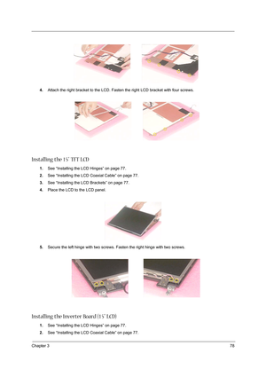 Page 87Chapter 378
4.Attach the right bracket to the LCD. Fasten the right LCD bracket with four screws.
Installing the 15” TFT LCD
1.See “Installing the LCD Hinges” on page 77.
2.See “Installing the LCD Coaxial Cable” on page 77.
3.See “Installing the LCD Brackets” on page 77.
4.Place the LCD to the LCD panel.
5.Secure the left hinge with two screws. Fasten the right hinge with two screws.
 
Installing the Inverter Board (15” LCD)
1.See “Installing the LCD Hinges” on page 77.
2.See “Installing the LCD Coaxial...