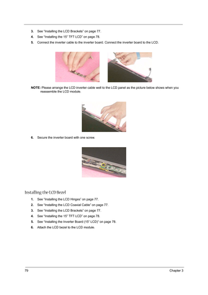 Page 8879Chapter 3
3.See “Installing the LCD Brackets” on page 77.
4.See “Installing the 15” TFT LCD” on page 78.
5.Connect the inverter cable to the inverter board. Connect the inverter board to the LCD.
NOTE: Please arrange the LCD inverter cable well to the LCD panel as the picture below shows when you 
reassemble the LCD module.
6.Secure the inverter board with one screw.
Installing the LCD Bezel
1.See “Installing the LCD Hinges” on page 77.
2.See “Installing the LCD Coaxial Cable” on page 77.
3.See...