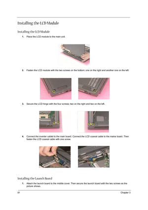 Page 9081Chapter 3
Installing the LCD Module
Installing the LCD Module
1.Place the LCD module to the main unit.
2.Fasten the LCD module with the two screws on the bottom; one on the right and another one on the left.
3.Secure the LCD hinge with the four screws; two on the right and two on the left.
 
4.Connect the inverter cablet to the main board. Connect the LCD coaxial cable to the maine board. Then 
fasten the LCD coaxial cable with one screw.
 
Installing the Launch Board
1.Attach the launch board to the...