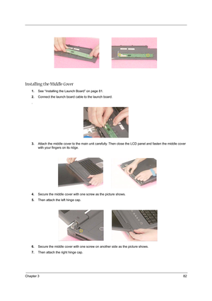 Page 91Chapter 382
Installing the Middle Cover
1.See “Installing the Launch Board” on page 81.
2.Connect the launch board cable to the launch board.
.
3.Attach the middle cover to the main unit carefully. Then close the LCD panel and fasten the middle cover 
with your fingers on its ridge.
4.Secure the middle cover with one screw as the picture shows.
5.Then attach the left hinge cap.
6.Secure the middle cover with one screw on another side as the picture shows.
7.Then attach the right hinge cap. 