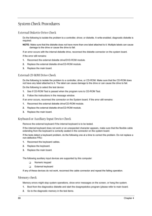 Page 9889Chapter 4
System Check Procedures
External Diskette D rive Check
Do the following to isolate the problem to a controller, driver, or diskette. A write-enabled, diagnostic diskette is 
required.
NOTE: Make sure that the diskette does not have more than one label attached to it. Multiple labels can cause 
damage to the drive or cause the drive to fail. 
If an error occurs with the internal diskette drive, reconnect the diskette connector on the system board.
If the error still remains:
1.Reconnect the...