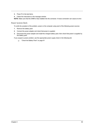 Page 99Chapter 490
3.Press F2 in the test items.
4.Follow the instructions in the message window.
NOTE: Make sure that the DIMM is fully installed into the connector. A loose connection can cause an error.
Power System Check
To verify the symptom of the problem, power on the computer using each of the following power sources:
1.Remove the battery pack.
2.Connect the power adapter and check that power is supplied.
3.Disconnect the power adapter and install the charged battery pack; then check that power is...