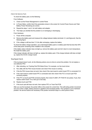 Page 10091Chapter 4
Check the Battery Pack
To check the battery pack, do the following:
From Software:
1.Check out the Power Management in control Panel
2.In Power Meter, confirm that if the parameters shown in the screen for Current Power Source and Total 
Battery Power Remaining are correct.
3.Repeat the steps 1 and 2, for both battery and adapter.
4.This helps you identify first the problem is on recharging or discharging.
From Hardware:
1.Power off the computer. 
2.Remove the battery pack and measure the...
