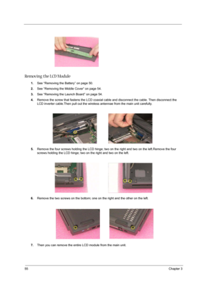 Page 6455Chapter 3
Removing the LCD Module
1.See “Removing the Battery” on page 50.
2.See “Removing the Middle Cover” on page 54.
3.See “Removing the Launch Board” on page 54.
4.Remove the screw that fastens the LCD coaxial cable and disconnect the cable. Then disconnect the 
LCD inverter cable.Then pull out the wireless antennae from the main unit carefully.
 
5.Remove the four screws holding the LCD hinge; two on the right and two on the left.Remove the four 
screws holding the LCD hinge; two on the right and...