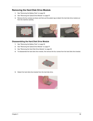 Page 67Chapter 358
Removing the Hard Disk Drive Module
1.See “Removing the Battery Pack” on page 56
2.See “Removing the Optical Drive Module” on page 57
3.Remove the four screws as shown and then pull the plastic tag to detach the hard disk drive module out 
from the machine carefully.
Disassembling the Hard Disk Drive Module
1.See “Removing the Battery Pack” on page 56
2.See “Removing the Optical Drive Module” on page 57
3.See “Removing the Hard Disk Drive Module” on page 58
4.To disassemble the hard disk...