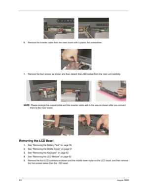 Page 7263Aspire 1600
6.Remove the inverter cable from the main board with a plastic flat screwdriver.
7.Remove the four screws as shown and then detach the LCD module from the main unit carefully.
NOTE: Please arrange the coaxial cable and the inverter cable well in the way as shown after you connect 
them to the main board.
Removing the LCD Bezel
1.See “Removing the Battery Pack” on page 56
2.See “Removing the Middle Cover” on page 61
3.See “Removing the Keyboard” on page 62
4.See “Removing the LCD Module” on...