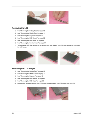 Page 7465Aspire 1600
Removing the LCD
1.See “Removing the Battery Pack” on page 56
2.See “Removing the Middle Cover” on page 61
3.See “Removing the Keyboard” on page 62
4.See “Removing the LCD Module” on page 62
5.See “Removing the LCD Bezel” on page 63
6.See “Removing the Inverter Board” on page 64
7.To remove the LCD, first remove the six screws from both sides of the LCD, then remove the LCD from 
the LCD panel.
 
Removing the LCD Hinges
1.See “Removing the Battery Pack” on page 56
2.See “Removing the Middle...