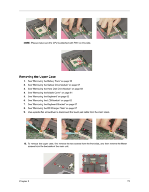 Page 79Chapter 370
NOTE: Please make sure the CPU is attached with PIN1 on this side.
Removing the Upper Case
1.See “Removing the Battery Pack” on page 56
2.See “Removing the Optical Drive Module” on page 57
3.See “Removing the Hard Disk Drive Module” on page 58
4.See “Removing the Middle Cover” on page 61
5.See “Removing the Keyboard” on page 62
6.See “Removing the LCD Module” on page 62
7.See “Removing the Keyboard Bracket” on page 67
8.See “Removing the DC Charger Plate” on page 67
9.Use a plastic flat...