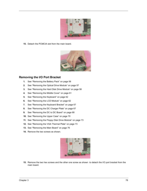 Page 87Chapter 378
15.Detach the PCMCIA slot from the main board.
Removing the I/O Port Bracket
1.See “Removing the Battery Pack” on page 56
2.See “Removing the Optical Drive Module” on page 57
3.See “Removing the Hard Disk Drive Module” on page 58
4.See “Removing the Middle Cover” on page 61
5.See “Removing the Keyboard” on page 62
6.See “Removing the LCD Module” on page 62
7.See “Removing the Keyboard Bracket” on page 67
8.See “Removing the DC Charger Plate” on page 67
9.See “Removing the DC to DC Board” on...