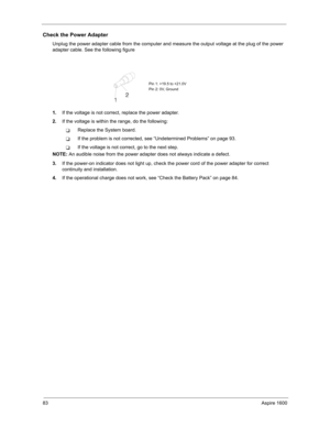 Page 9283Aspire 1600
Check the Power Adapter
Unplug the power adapter cable from the computer and measure the output voltage at the plug of the power 
adapter cable. See the following figure
1.If the voltage is not correct, replace the power adapter.
2.If the voltage is within the range, do the following:
TReplace the System board.
TIf the problem is not corrected, see “Undetermined Problems” on page 93.
TIf the voltage is not correct, go to the next step.
NOTE: An audible noise from the power adapter does not...