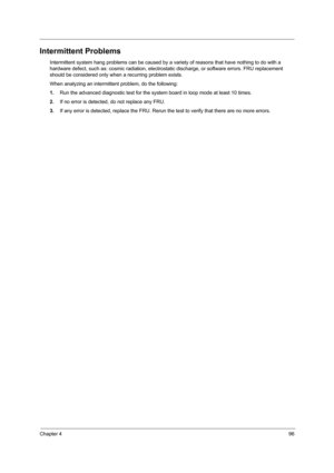 Page 105Chapter 496
Intermittent Problems
Intermittent system hang problems can be caused by a variety of reasons that have nothing to do with a 
hardware defect, such as: cosmic radiation, electrostatic discharge, or software errors. FRU replacement 
should be considered only when a recurring problem exists.
When analyzing an intermittent problem, do the following:
1.Run the advanced diagnostic test for the system board in loop mode at least 10 times.
2.If no error is detected, do not replace any FRU.
3.If any...