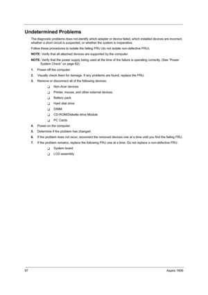 Page 10697Aspire 1606
Undetermined Problems
The diagnostic problems does not identify which adapter or device failed, which installed devices are incorrect, 
whether a short circuit is suspected, or whether the system is inoperative.  
Follow these procedures to isolate the failing FRU (do not isolate non-defective FRU).
NOTE: Verify that all attached devices are supported by the computer.
NOTE: Verify that the power supply being used at the time of the failure is operating correctly. (See “Power 
System Check”...