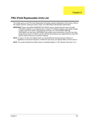 Page 115Chapter 6106
This chapter gives you the FRU (Field Replaceable Unit) listing in global configurations of the product. Refer to 
this chapter whenever ordering for parts to repair or for RMA (Return Merchandise Authorization). 
IMPORTANT: Please note WHEN ORDERING FRU PARTS, that you should check the most up-to-date 
information available on your regional web or channel. For whatever reasons a part number change 
is made, it will not be noted in the printed Service Guide. For -AUTHORIZED SERVICE...