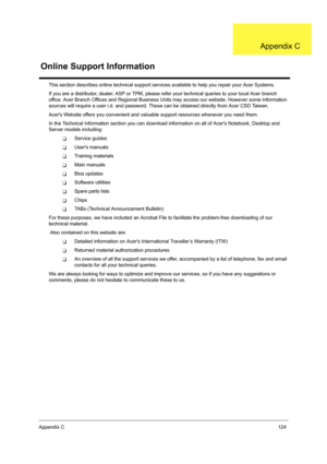 Page 133Appendix C124
This section describes online technical support services available to help you repair your Acer Systems.
If you are a distributor, dealer, ASP or TPM, please refer your technical queries to your local Acer branch 
office. Acer Branch Offices and Regional Business Units may access our website. However some information 
sources will require a user i.d. and password. These can be obtained directly from Acer CSD Taiwan.
Acers Website offers you convenient and valuable support resources whenever...