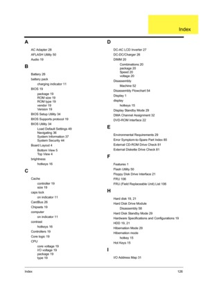 Page 135Index126
A
AC Adapter 28
AFLASH Utility 50
Audio 19
B
Battery 26
battery pack
charging indicator 11
BIOS 19
package 19
ROM size 19
ROM type 19
vendor 19
Ve r s i o n  1 9
BIOS Setup Utility 34
BIOS Supports protocol 19
BIOS Utility 34
Load Default Settings 49
Navigating 36
System Information 37
System Security 44
Board Layout 4
Bottom View 5
Top View 4
brightness
hotkeys 16
C
Cache
controller 19
size 19
caps lock
on indicator 11
CardBus 26
Chipsets 19
computer
on indicator 11
contrast
hotkeys 16...