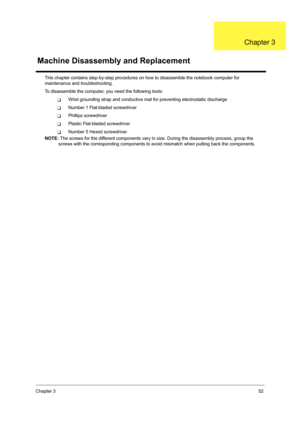 Page 61Chapter 352
This chapter contains step-by-step procedures on how to disassemble the notebook computer for 
maintenance and troubleshooting.
To disassemble the computer, you need the following tools:
TWrist grounding strap and conductive mat for preventing electrostatic discharge
TNumber 1 Flat-bladed screwdriver
TPhillips screwdriver
TPlastic Flat-bladed screwdriver
TNumber 5 Hexed screwdriver
NOTE: The screws for the different components vary in size. During the disassembly process, group the 
screws...