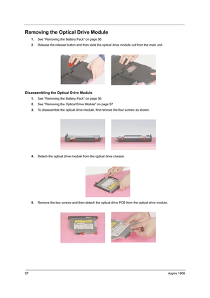 Page 6657Aspire 1606
Removing the Optical Drive Module
1.See “Removing the Battery Pack” on page 56
2.Release the release button and then slide the optical drive module out from the main unit.
Disassembling the Optical Drive Module
1.See “Removing the Battery Pack” on page 56
2.See “Removing the Optical Drive Module” on page 57
3.To disassemble the optical drive module, first remove the four screws as shown.
4.Detach the optical drive module from the optical drive chassis.
5.Remove the two screws and then...