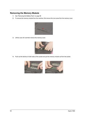 Page 6859Aspire 1606
Removing the Memory Module
1.See “Removing the Battery Pack” on page 56
2.To remove the memory module from the machine, first remove the one screw from the memory cover.
3.Lift the cover off, and then remove the memory cover.
4.Push out the latches on both sides of the socket and pull the memory module out from the socket. 