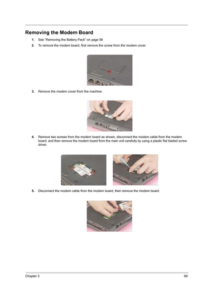 Page 69Chapter 360
Removing the Modem Board
1.See “Removing the Battery Pack” on page 56
2.To remove the modem board, first remove the screw from the modem cover.
3.Remove the modem cover from the machine.
4.Remove two screws from the modem board as shown, disconnect the modem cable from the modem 
board, and then remove the modem board from the main unit carefully by using a plastic flat bladed screw 
driver.
5.Disconnect the modem cable from the modem board, then remove the modem board. 