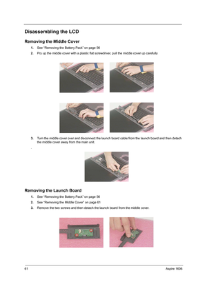 Page 7061Aspire 1606
Disassembling the LCD
Removing the Middle Cover
1.See “Removing the Battery Pack” on page 56
2.Pry up the middle cover with a plastic flat screwdriver, pull the middle cover up carefully 
3.Turn the middle cover over and disconnect the launch board cable from the launch board and then detach 
the middle cover away from the main unit.
.
Removing the Launch Board
1.See “Removing the Battery Pack” on page 56
2.See “Removing the Middle Cover” on page 61
3.Remove the two screws and then detach...