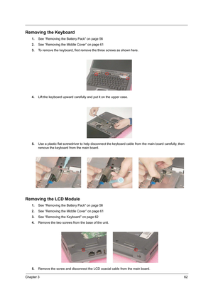 Page 71Chapter 362
Removing the Keyboard
1.See “Removing the Battery Pack” on page 56
2.See “Removing the Middle Cover” on page 61
3.To remove the keyboard, first remove the three screws as shown here.
 
4.Lift the keyboard upward carefully and put it on the upper case.
5.Use a plastic flat screwdriver to help disconnect the keyboard cable from the main board carefully, then 
remove the keyboard from the main board.
Removing the LCD Module
1.See “Removing the Battery Pack” on page 56
2.See “Removing the Middle...