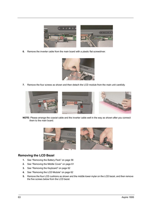 Page 7263Aspire 1606
6.Remove the inverter cable from the main board with a plastic flat screwdriver.
7.Remove the four screws as shown and then detach the LCD module from the main unit carefully.
NOTE: Please arrange the coaxial cable and the inverter cable well in the way as shown after you connect 
them to the main board.
Removing the LCD Bezel
1.See “Removing the Battery Pack” on page 56
2.See “Removing the Middle Cover” on page 61
3.See “Removing the Keyboard” on page 62
4.See “Removing the LCD Module” on...
