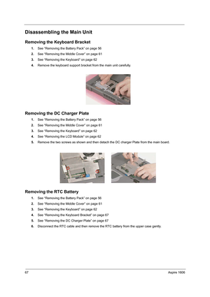 Page 7667Aspire 1606
Disassembling the Main Unit
Removing the Keyboard Bracket
1.See “Removing the Battery Pack” on page 56
2.See “Removing the Middle Cover” on page 61
3.See “Removing the Keyboard” on page 62
4.Remove the keyboard support bracket from the main unit carefully.
Removing the DC Charger Plate
1.See “Removing the Battery Pack” on page 56
2.See “Removing the Middle Cover” on page 61
3.See “Removing the Keyboard” on page 62
4.See “Removing the LCD Module” on page 62
5.Remove the two screws as shown...