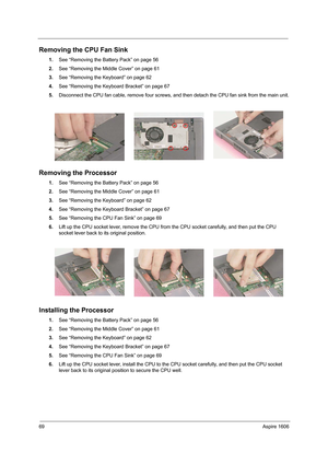 Page 7869Aspire 1606
Removing the CPU Fan Sink
1.See “Removing the Battery Pack” on page 56
2.See “Removing the Middle Cover” on page 61
3.See “Removing the Keyboard” on page 62
4.See “Removing the Keyboard Bracket” on page 67
5.Disconnect the CPU fan cable, remove four screws, and then detach the CPU fan sink from the main unit.
Removing the Processor
1.See “Removing the Battery Pack” on page 56
2.See “Removing the Middle Cover” on page 61
3.See “Removing the Keyboard” on page 62
4.See “Removing the Keyboard...