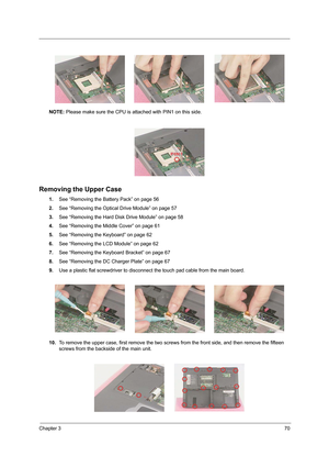 Page 79Chapter 370
NOTE: Please make sure the CPU is attached with PIN1 on this side.
Removing the Upper Case
1.See “Removing the Battery Pack” on page 56
2.See “Removing the Optical Drive Module” on page 57
3.See “Removing the Hard Disk Drive Module” on page 58
4.See “Removing the Middle Cover” on page 61
5.See “Removing the Keyboard” on page 62
6.See “Removing the LCD Module” on page 62
7.See “Removing the Keyboard Bracket” on page 67
8.See “Removing the DC Charger Plate” on page 67
9.Use a plastic flat...