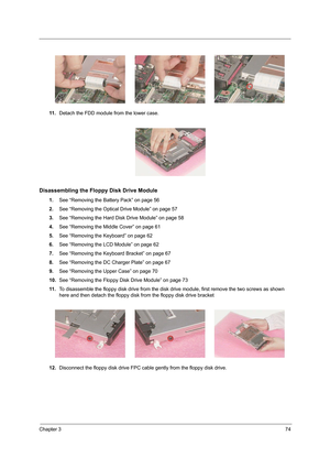 Page 83Chapter 374
11 .Detach the FDD module from the lower case.
Disassembling the Floppy Disk Drive Module
1.See “Removing the Battery Pack” on page 56
2.See “Removing the Optical Drive Module” on page 57
3.See “Removing the Hard Disk Drive Module” on page 58
4.See “Removing the Middle Cover” on page 61
5.See “Removing the Keyboard” on page 62
6.See “Removing the LCD Module” on page 62
7.See “Removing the Keyboard Bracket” on page 67
8.See “Removing the DC Charger Plate” on page 67
9.See “Removing the Upper...